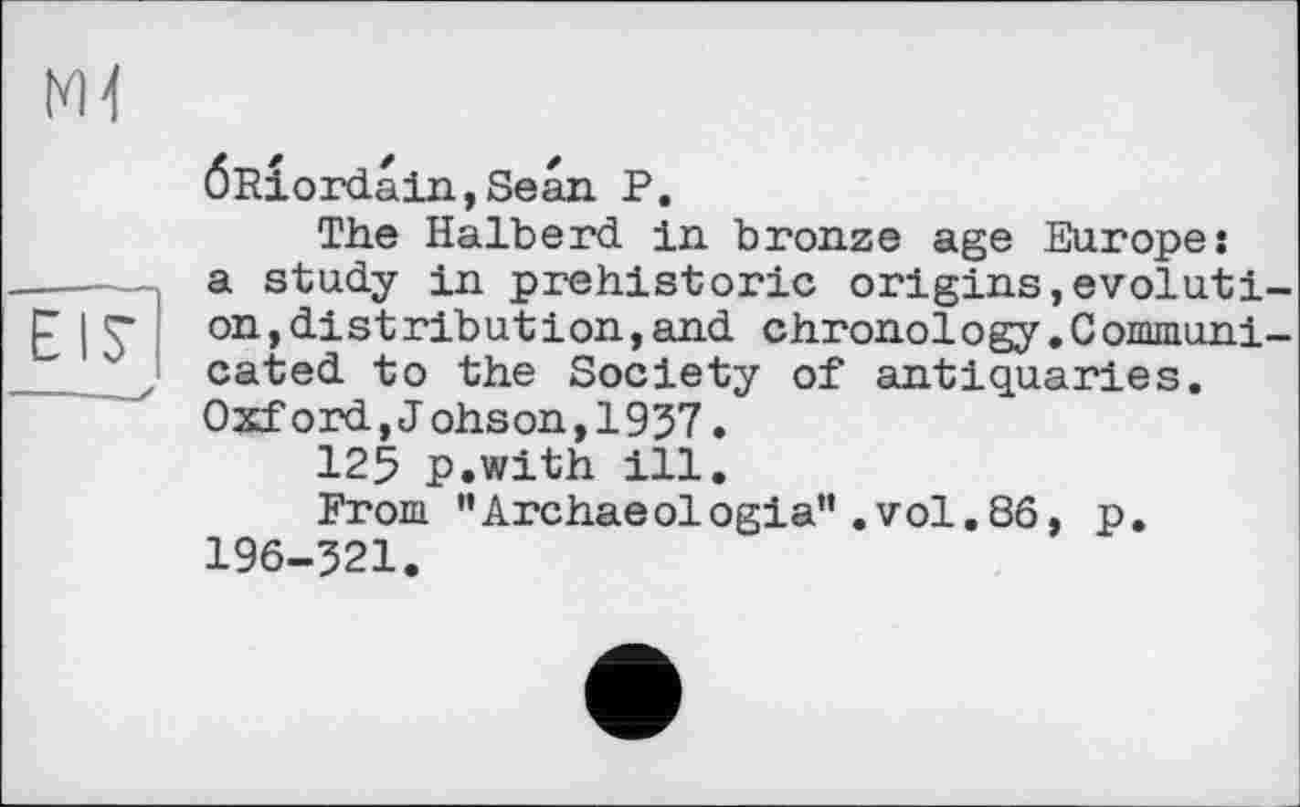 ﻿ж
EIS’
ÖRiordain,Sean P.
The Halberd in. bronze age Europe: a study in prehistoric origins,evoluti on,distribution,and chronology.Commun! cated to the Society of antiquaries. Oxf ord,J ohson,1937.
125 p.with ill.
From ’’Archaeologia” .vol.86, p. 196-321.